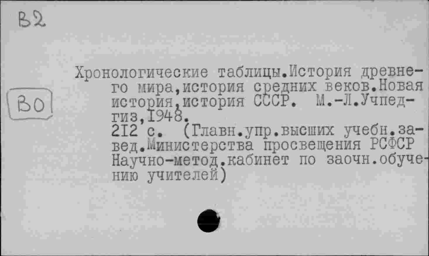 ﻿fei
ьо
Хронологические таблицы.История древнего мира,история средних веков.Новая истооия.история СССР. М.-Л.Учпедгиз,Ï948.
212 с. (Главк.упр.высших учебн.за-вед.Министерства просвещения РСФСР Научно-метод.кабинет по заочн.обучению учителей)